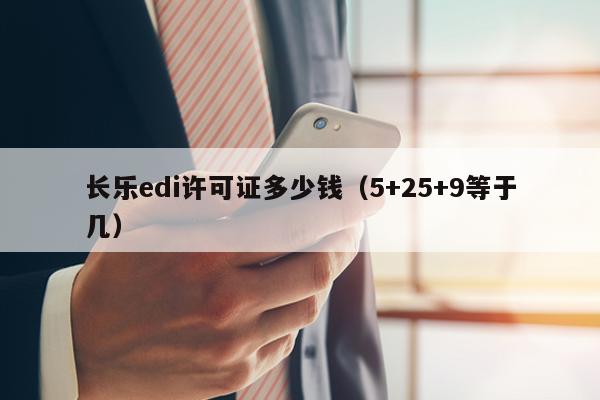 长乐edi许可证多少钱（5+25+9等于几）