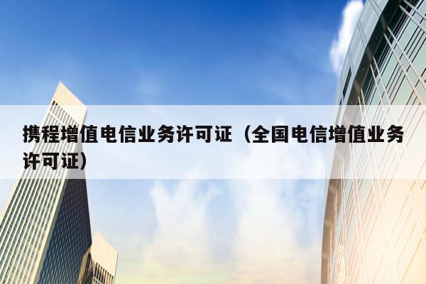 携程增值电信业务许可证（全国电信增值业务许可证）