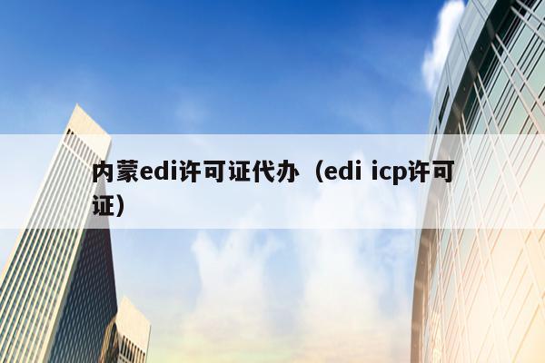 内蒙edi许可证代办（edi icp许可证）