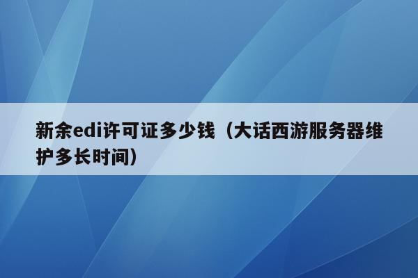 新余edi许可证多少钱（大话西游服务器维护多长时间）