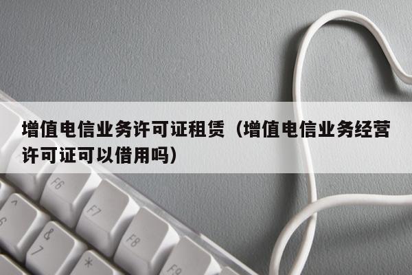 增值电信业务许可证租赁（增值电信业务经营许可证可以借用吗）