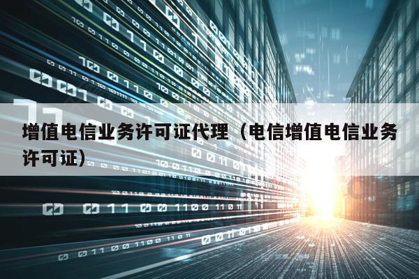 增值电信业务许可证代理（电信增值电信业务许可证）
