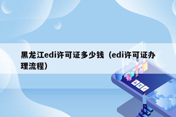 黑龙江edi许可证多少钱（edi许可证办理流程）