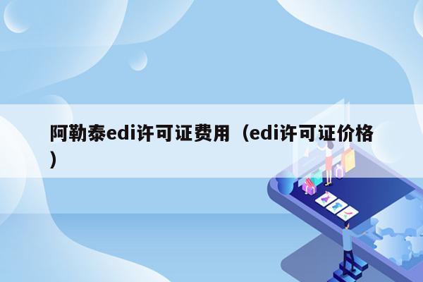 阿勒泰edi许可证费用（edi许可证价格）