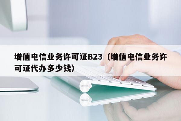 增值电信业务许可证B23（增值电信业务许可证代办多少钱）