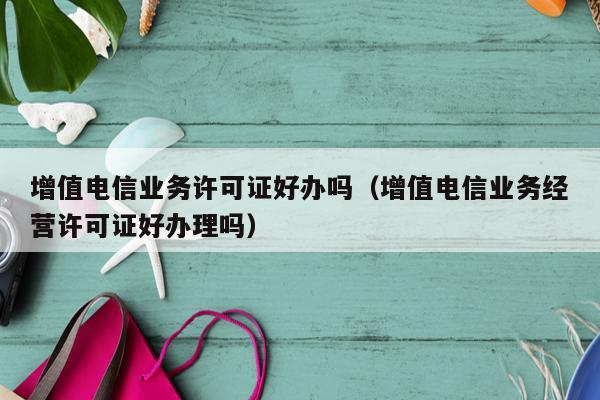 增值电信业务许可证好办吗（增值电信业务经营许可证好办理吗）