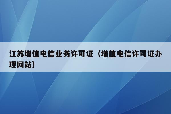 江苏增值电信业务许可证（增值电信许可证办理网站）