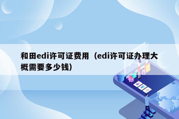 和田edi许可证费用（edi许可证办理大概需要多少钱）