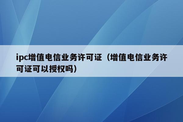 ipc增值电信业务许可证（增值电信业务许可证可以授权吗）