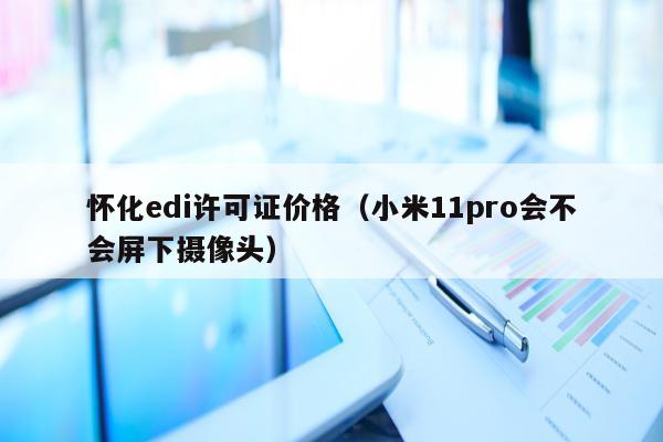 怀化edi许可证价格（小米11pro会不会屏下摄像头）