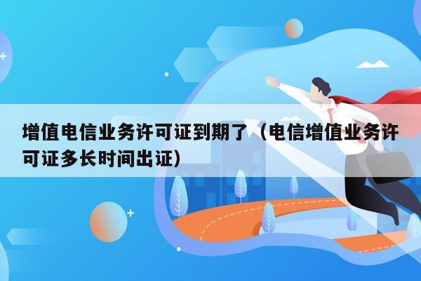 增值电信业务许可证到期了（电信增值业务许可证多长时间出证）