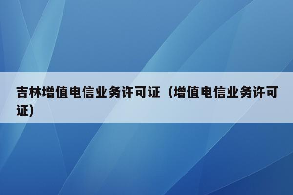 吉林增值电信业务许可证（增值电信业务许可证）
