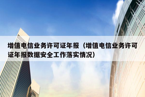 增值电信业务许可证年报（增值电信业务许可证年报数据安全工作落实情况）