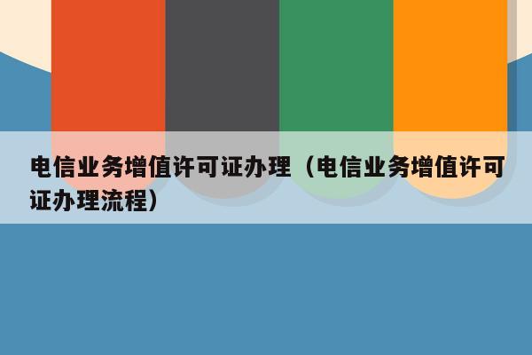电信业务增值许可证办理（电信业务增值许可证办理流程）