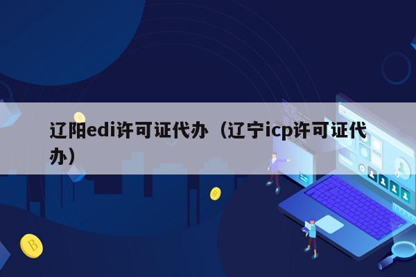 辽阳edi许可证代办（辽宁icp许可证代办）