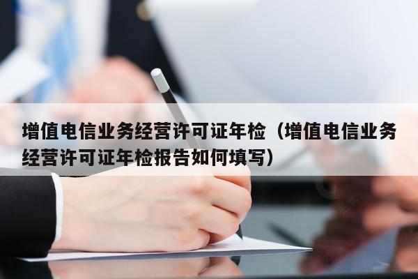 增值电信业务经营许可证年检（增值电信业务经营许可证年检报告如何填写）