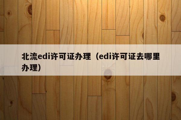 北流edi许可证办理（edi许可证去哪里办理）
