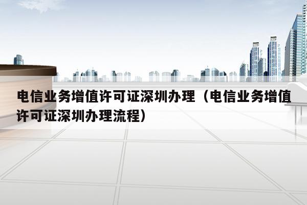 电信业务增值许可证深圳办理（电信业务增值许可证深圳办理流程）