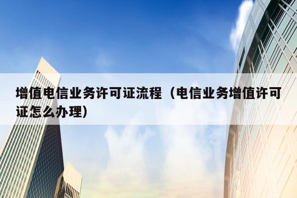增值电信业务许可证流程（电信业务增值许可证怎么办理）
