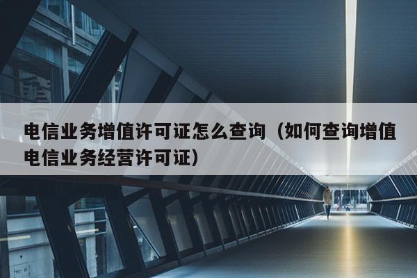 电信业务增值许可证怎么查询（如何查询增值电信业务经营许可证）