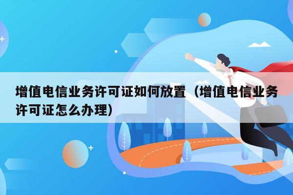 增值电信业务许可证如何放置（增值电信业务许可证怎么办理）