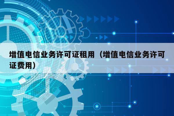增值电信业务许可证租用（增值电信业务许可证费用）