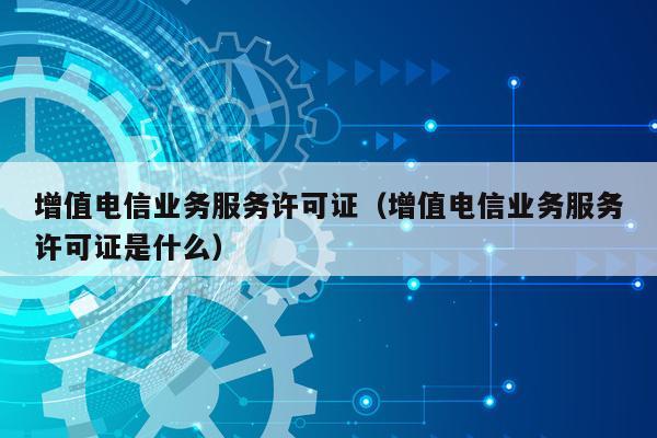 增值电信业务服务许可证（增值电信业务服务许可证是什么）