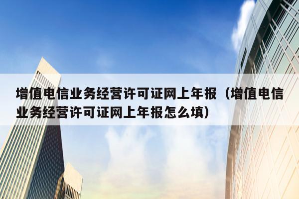 增值电信业务经营许可证网上年报（增值电信业务经营许可证网上年报怎么填）
