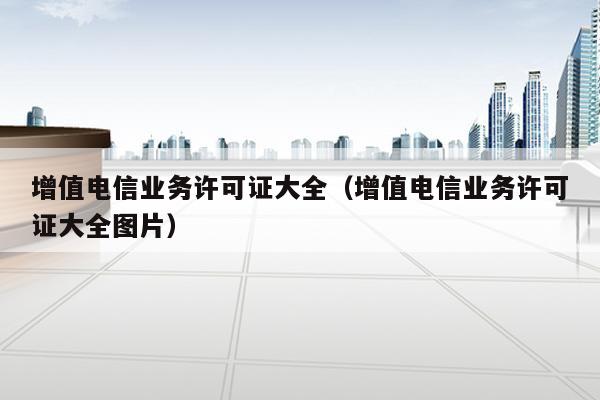 增值电信业务许可证大全（增值电信业务许可证大全图片）
