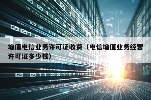 增值电信业务许可证收费（电信增值业务经营许可证多少钱）
