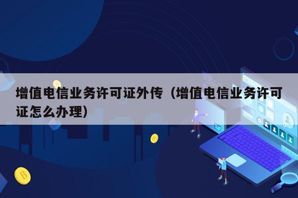 增值电信业务许可证外传（增值电信业务许可证怎么办理）
