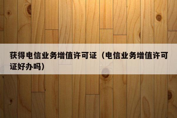 获得电信业务增值许可证（电信业务增值许可证好办吗）