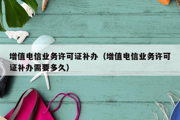 增值电信业务许可证补办（增值电信业务许可证补办需要多久）