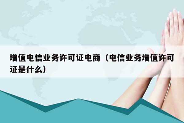 增值电信业务许可证电商（电信业务增值许可证是什么）