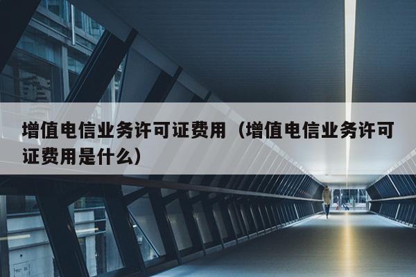 增值电信业务许可证费用（增值电信业务许可证费用是什么）