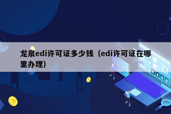 龙泉edi许可证多少钱（edi许可证在哪里办理）