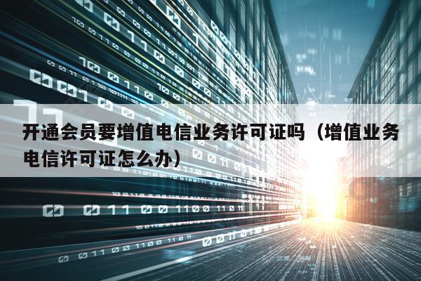 开通会员要增值电信业务许可证吗（增值业务电信许可证怎么办）