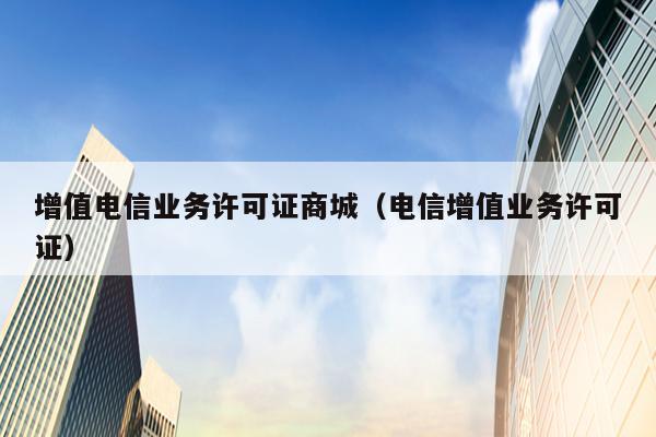 增值电信业务许可证商城（电信增值业务许可证）