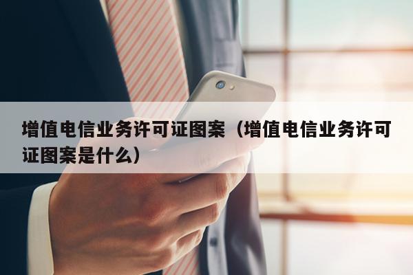 增值电信业务许可证图案（增值电信业务许可证图案是什么）