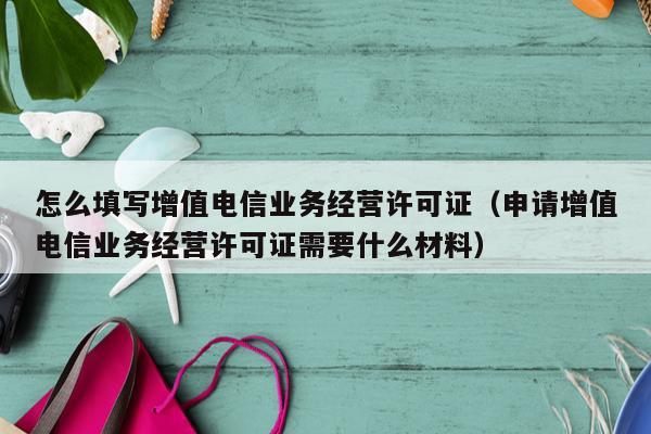 怎么填写增值电信业务经营许可证（申请增值电信业务经营许可证需要什么材料）
