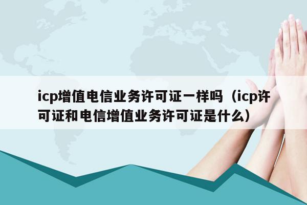 icp增值电信业务许可证一样吗（icp许可证和电信增值业务许可证是什么）