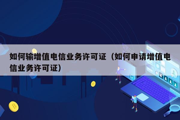 如何输增值电信业务许可证（如何申请增值电信业务许可证）