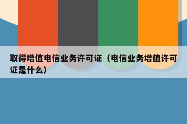取得增值电信业务许可证（电信业务增值许可证是什么）