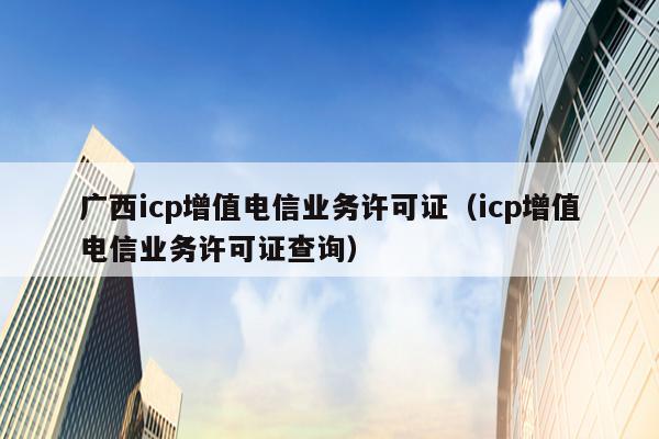 广西icp增值电信业务许可证（icp增值电信业务许可证查询）