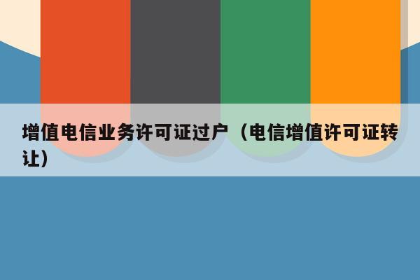 增值电信业务许可证过户（电信增值许可证转让）