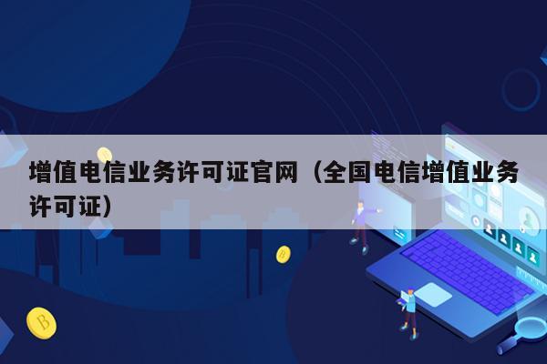 增值电信业务许可证官网（全国电信增值业务许可证）