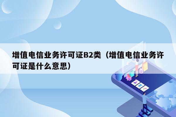 增值电信业务许可证B2类（增值电信业务许可证是什么意思）