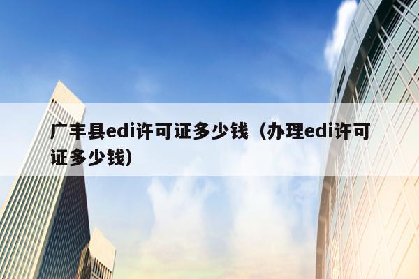 广丰县edi许可证多少钱（办理edi许可证多少钱）