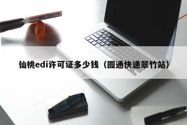 仙桃edi许可证多少钱（圆通快递翠竹站）