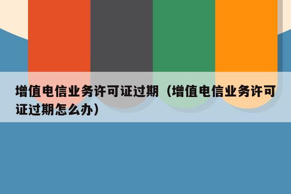 增值电信业务许可证过期（增值电信业务许可证过期怎么办）